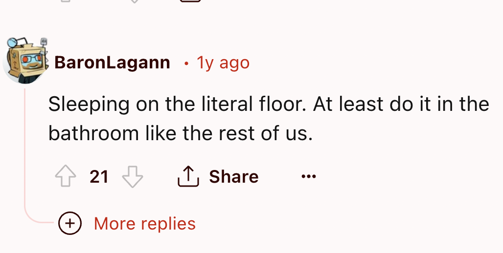 number - BaronLagann . 1y ago Sleeping on the literal floor. At least do it in the bathroom the rest of us. 21 More replies